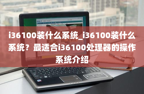 i36100装什么系统_i36100装什么系统？最适合i36100处理器的操作系统介绍