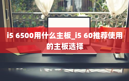 i5 6500用什么主板_i5 60推荐使用的主板选择