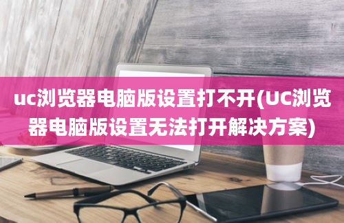 uc浏览器电脑版设置打不开(UC浏览器电脑版设置无法打开解决方案)