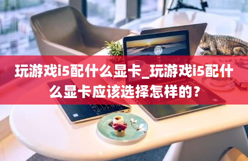 玩游戏i5配什么显卡_玩游戏i5配什么显卡应该选择怎样的？