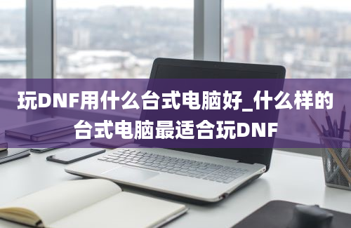 玩DNF用什么台式电脑好_什么样的台式电脑最适合玩DNF