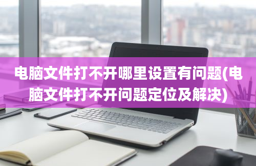 电脑文件打不开哪里设置有问题(电脑文件打不开问题定位及解决)