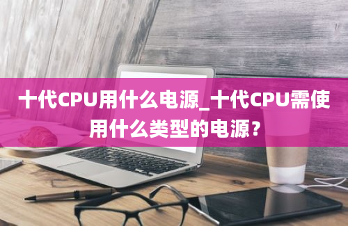 十代CPU用什么电源_十代CPU需使用什么类型的电源？