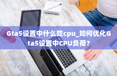 Gta5设置中什么吃cpu_如何优化Gta5设置中CPU负荷？