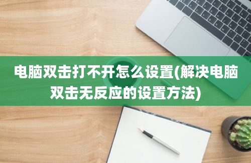 电脑双击打不开怎么设置(解决电脑双击无反应的设置方法)