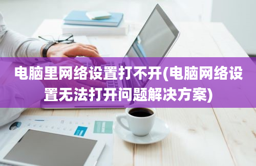 电脑里网络设置打不开(电脑网络设置无法打开问题解决方案)