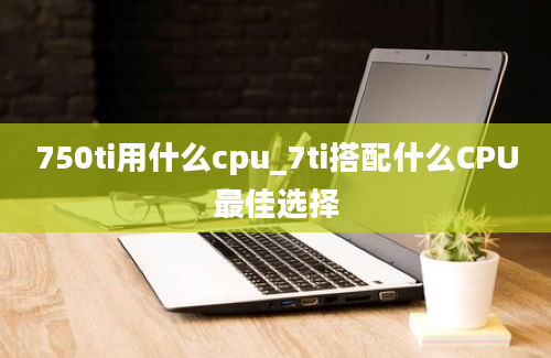 750ti用什么cpu_7ti搭配什么CPU最佳选择