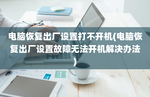 电脑恢复出厂设置打不开机(电脑恢复出厂设置故障无法开机解决办法)