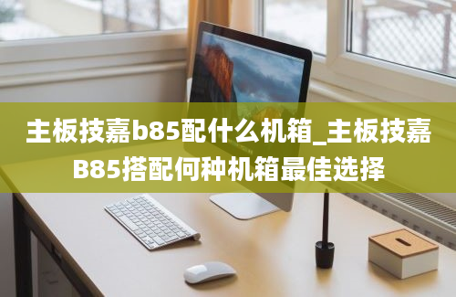 主板技嘉b85配什么机箱_主板技嘉B85搭配何种机箱最佳选择