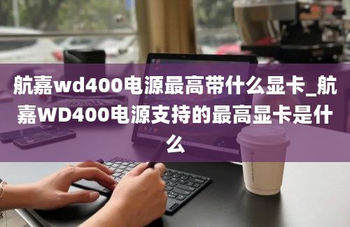 航嘉wd400电源最高带什么显卡_航嘉WD400电源支持的最高显卡是什么