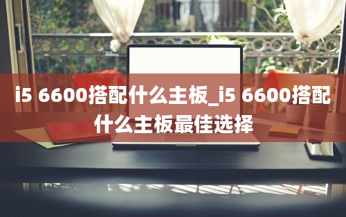 i5 6600搭配什么主板_i5 6600搭配什么主板最佳选择