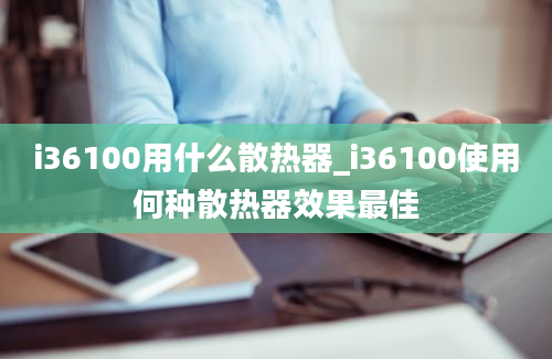 i36100用什么散热器_i36100使用何种散热器效果最佳