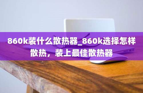 860k装什么散热器_860k选择怎样散热，装上最佳散热器