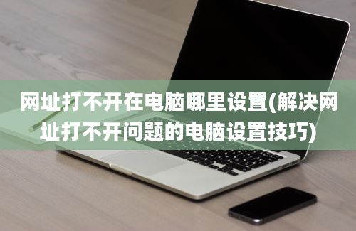 网址打不开在电脑哪里设置(解决网址打不开问题的电脑设置技巧)