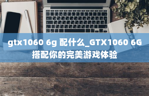 gtx1060 6g 配什么_GTX1060 6G搭配你的完美游戏体验