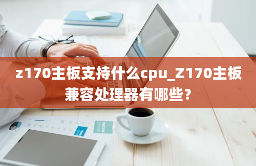 z170主板支持什么cpu_Z170主板兼容处理器有哪些？