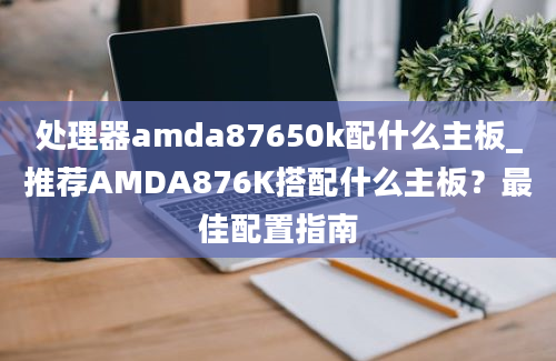 处理器amda87650k配什么主板_推荐AMDA876K搭配什么主板？最佳配置指南