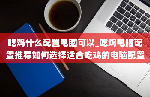 吃鸡什么配置电脑可以_吃鸡电脑配置推荐如何选择适合吃鸡的电脑配置