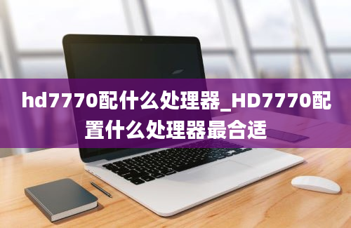 hd7770配什么处理器_HD7770配置什么处理器最合适