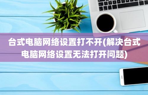 台式电脑网络设置打不开(解决台式电脑网络设置无法打开问题)