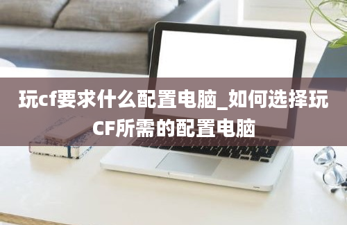 玩cf要求什么配置电脑_如何选择玩CF所需的配置电脑