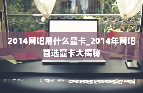 2014网吧用什么显卡_2014年网吧首选显卡大揭秘