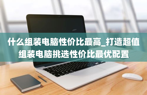 什么组装电脑性价比最高_打造超值组装电脑挑选性价比最优配置