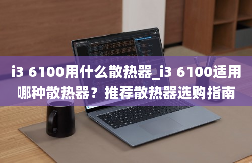 i3 6100用什么散热器_i3 6100适用哪种散热器？推荐散热器选购指南