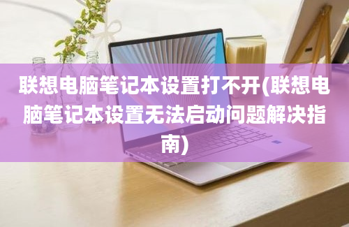 联想电脑笔记本设置打不开(联想电脑笔记本设置无法启动问题解决指南)