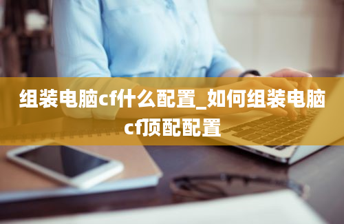 组装电脑cf什么配置_如何组装电脑cf顶配配置