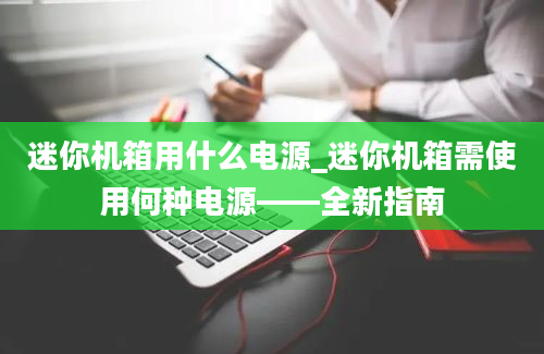 迷你机箱用什么电源_迷你机箱需使用何种电源——全新指南