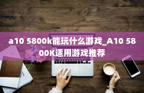 a10 5800k能玩什么游戏_A10 5800K适用游戏推荐