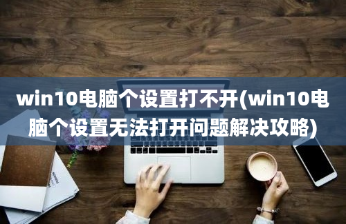 win10电脑个设置打不开(win10电脑个设置无法打开问题解决攻略)