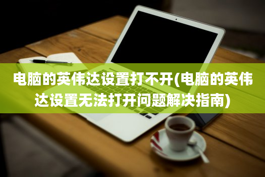 电脑的英伟达设置打不开(电脑的英伟达设置无法打开问题解决指南)