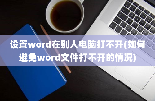 设置word在别人电脑打不开(如何避免word文件打不开的情况)