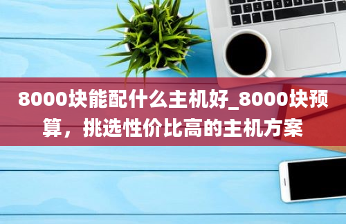 8000块能配什么主机好_8000块预算，挑选性价比高的主机方案