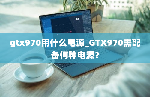 gtx970用什么电源_GTX970需配备何种电源？