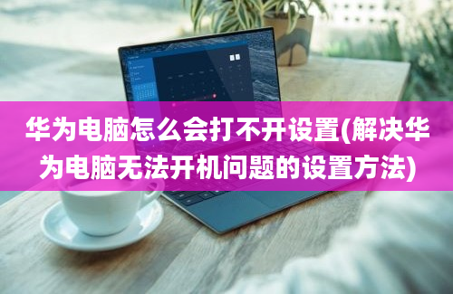 华为电脑怎么会打不开设置(解决华为电脑无法开机问题的设置方法)