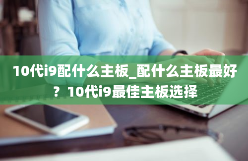 10代i9配什么主板_配什么主板最好？10代i9最佳主板选择