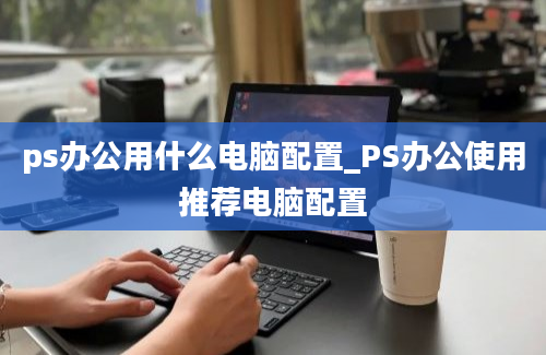 ps办公用什么电脑配置_PS办公使用推荐电脑配置