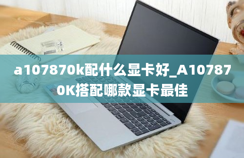 a107870k配什么显卡好_A107870K搭配哪款显卡最佳