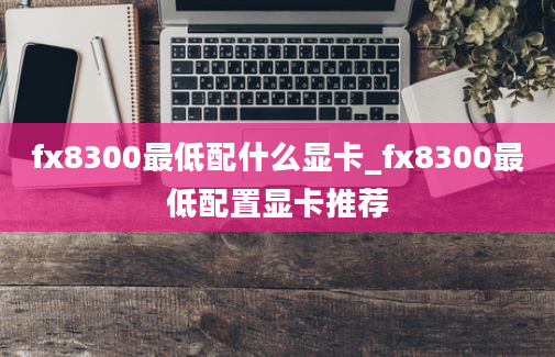 fx8300最低配什么显卡_fx8300最低配置显卡推荐