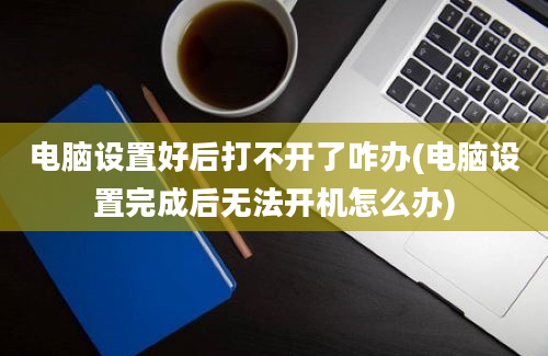 电脑设置好后打不开了咋办(电脑设置完成后无法开机怎么办)