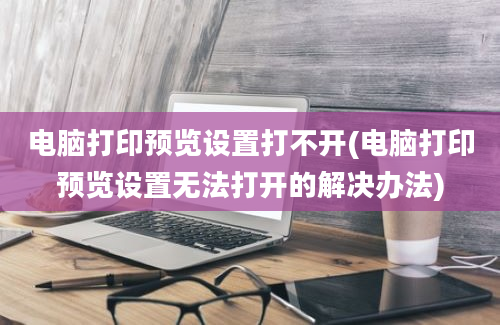 电脑打印预览设置打不开(电脑打印预览设置无法打开的解决办法)