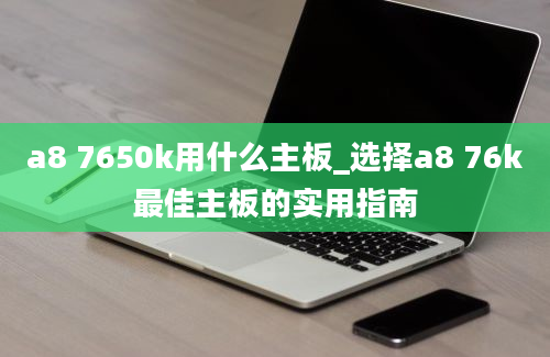 a8 7650k用什么主板_选择a8 76k最佳主板的实用指南