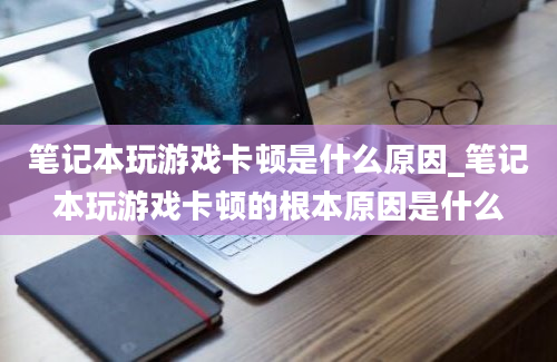 笔记本玩游戏卡顿是什么原因_笔记本玩游戏卡顿的根本原因是什么