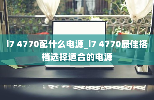 i7 4770配什么电源_i7 4770最佳搭档选择适合的电源