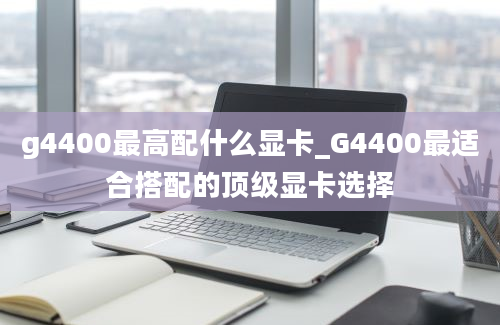 g4400最高配什么显卡_G4400最适合搭配的顶级显卡选择