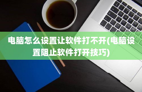 电脑怎么设置让软件打不开(电脑设置阻止软件打开技巧)