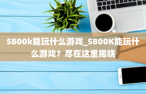 5800k能玩什么游戏_5800K能玩什么游戏？尽在这里揭晓